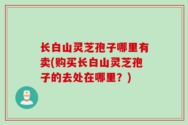 长白山灵芝孢子哪里有卖(购买长白山灵芝孢子的去处在哪里？)