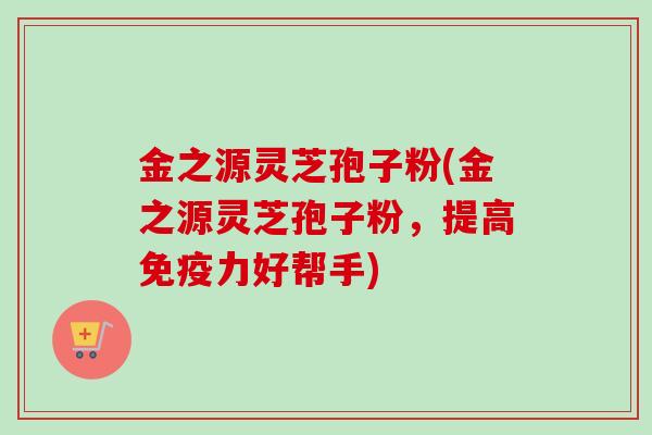 金之源灵芝孢子粉(金之源灵芝孢子粉，提高免疫力好帮手)