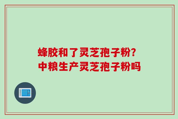 蜂胶和了灵芝孢子粉？中粮生产灵芝孢子粉吗