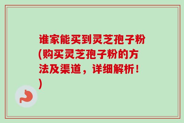 谁家能买到灵芝孢子粉(购买灵芝孢子粉的方法及渠道，详细解析！)