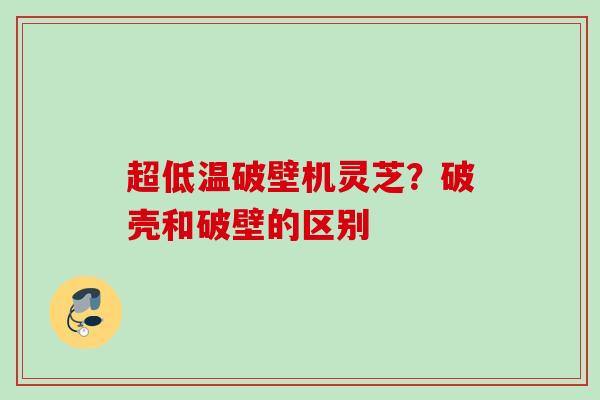 超低温破壁机灵芝？破壳和破壁的区别