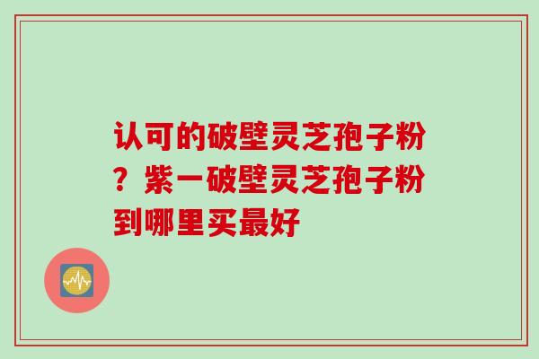认可的破壁灵芝孢子粉？紫一破壁灵芝孢子粉到哪里买最好
