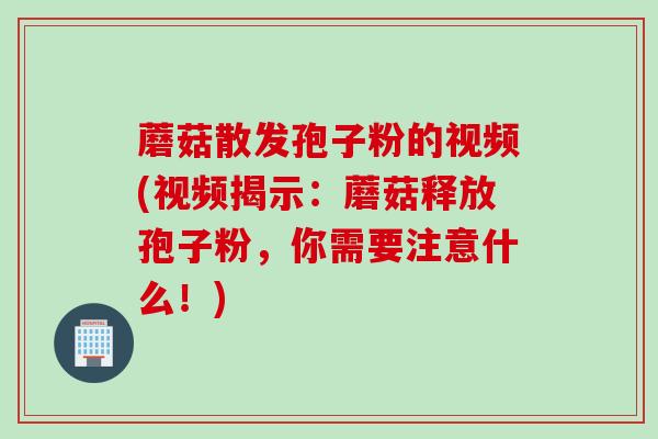 蘑菇散发孢子粉的视频(视频揭示：蘑菇释放孢子粉，你需要注意什么！)