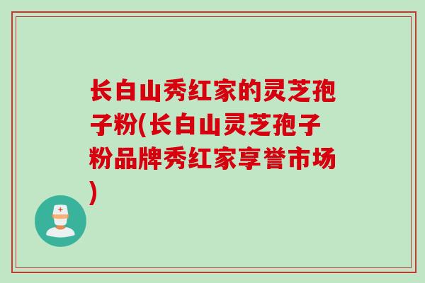 长白山秀红家的灵芝孢子粉(长白山灵芝孢子粉品牌秀红家享誉市场)