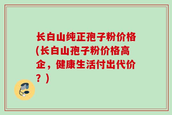 长白山纯正孢子粉价格(长白山孢子粉价格高企，健康生活付出代价？)