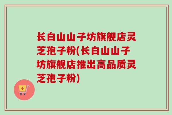 长白山山子坊旗舰店灵芝孢子粉(长白山山子坊旗舰店推出高品质灵芝孢子粉)