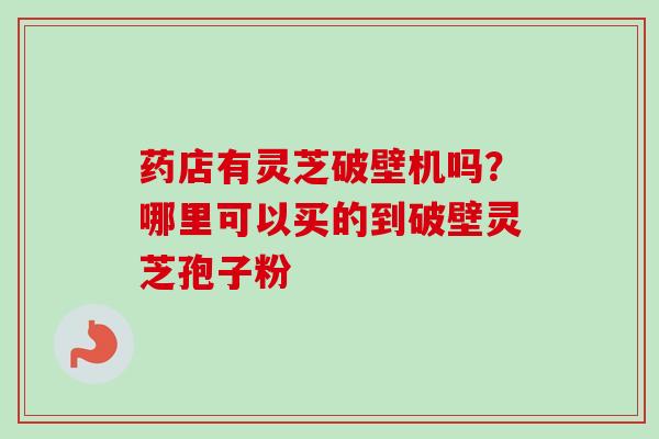 药店有灵芝破壁机吗？哪里可以买的到破壁灵芝孢子粉