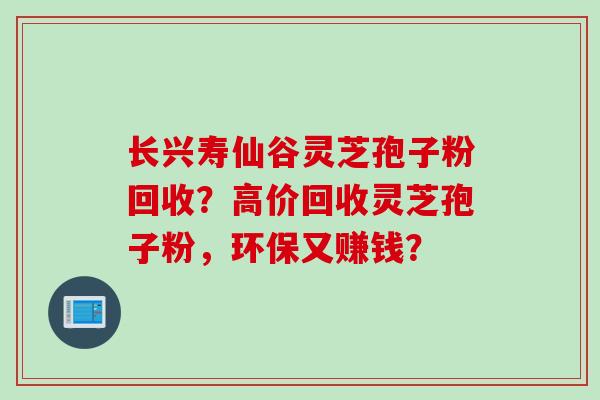 长兴寿仙谷灵芝孢子粉回收？高价回收灵芝孢子粉，环保又赚钱？