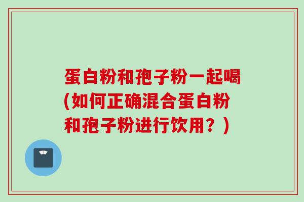蛋白粉和孢子粉一起喝(如何正确混合蛋白粉和孢子粉进行饮用？)