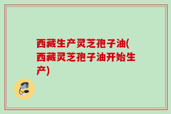西藏生产灵芝孢子油(西藏灵芝孢子油开始生产)