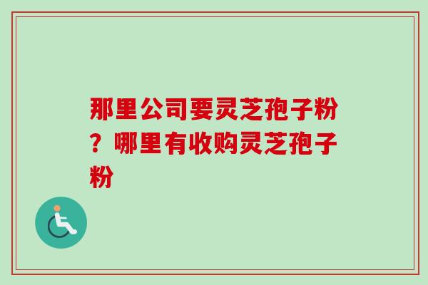 那里公司要灵芝孢子粉？哪里有收购灵芝孢子粉