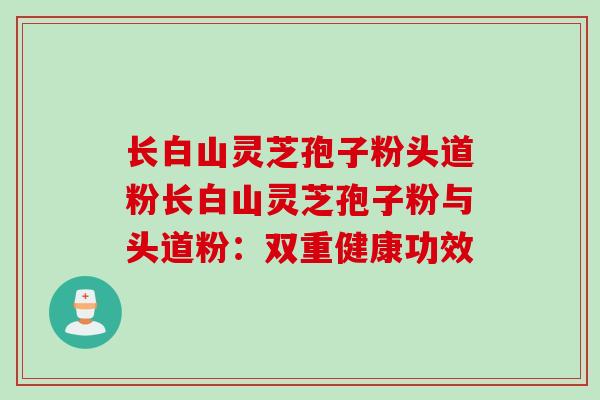 长白山灵芝孢子粉头道粉长白山灵芝孢子粉与头道粉：双重健康功效