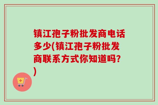 镇江孢子粉批发商电话多少(镇江孢子粉批发商联系方式你知道吗？)