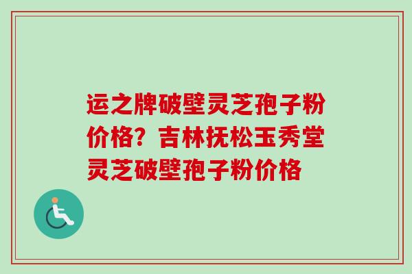 运之牌破壁灵芝孢子粉价格？吉林抚松玉秀堂灵芝破壁孢子粉价格