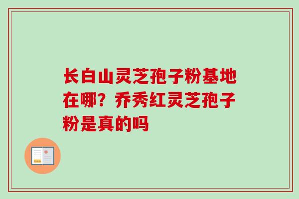 长白山灵芝孢子粉基地在哪？乔秀红灵芝孢子粉是真的吗