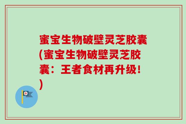 蜜宝生物破壁灵芝胶囊(蜜宝生物破壁灵芝胶囊：王者食材再升级！)