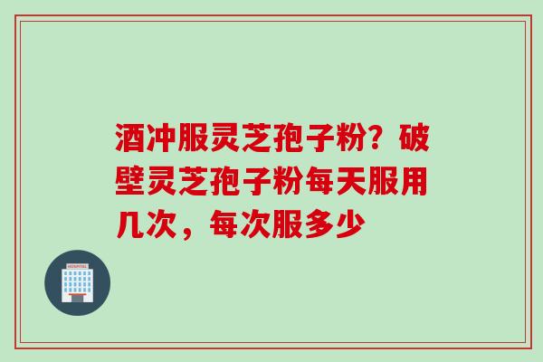 酒冲服灵芝孢子粉？破壁灵芝孢子粉每天服用几次，每次服多少