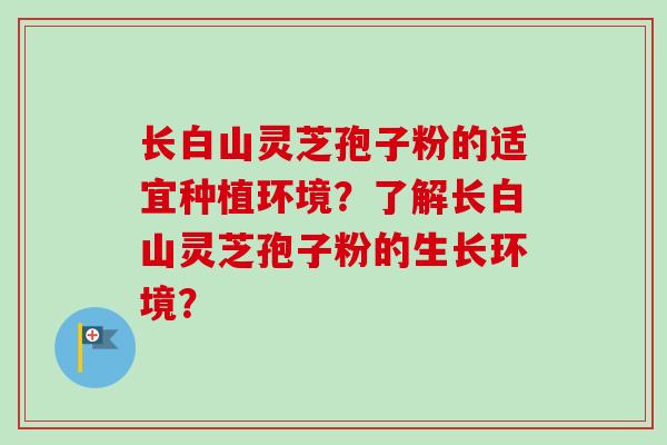 长白山灵芝孢子粉的适宜种植环境？了解长白山灵芝孢子粉的生长环境？
