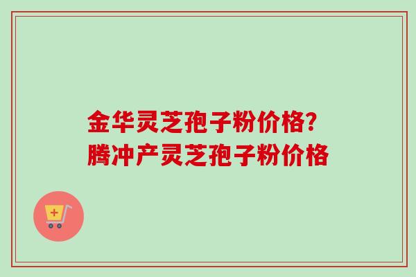 金华灵芝孢子粉价格？腾冲产灵芝孢子粉价格