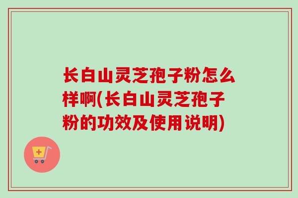 长白山灵芝孢子粉怎么样啊(长白山灵芝孢子粉的功效及使用说明)
