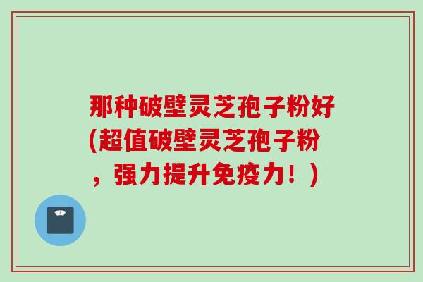 那种破壁灵芝孢子粉好(超值破壁灵芝孢子粉，强力提升免疫力！)