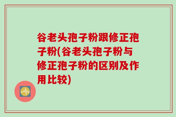 谷老头孢子粉跟修正孢子粉(谷老头孢子粉与修正孢子粉的区别及作用比较)