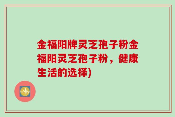 金福阳牌灵芝孢子粉金福阳灵芝孢子粉，健康生活的选择)