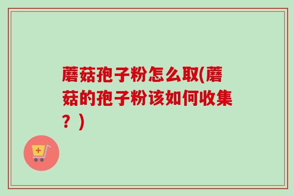 蘑菇孢子粉怎么取(蘑菇的孢子粉该如何收集？)