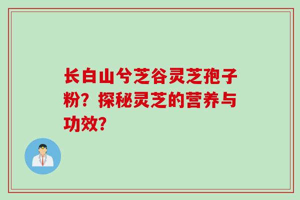 长白山兮芝谷灵芝孢子粉？探秘灵芝的营养与功效？