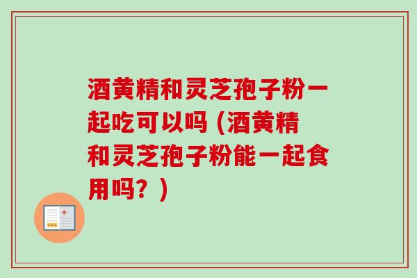 酒黄精和灵芝孢子粉一起吃可以吗 (酒黄精和灵芝孢子粉能一起食用吗？)