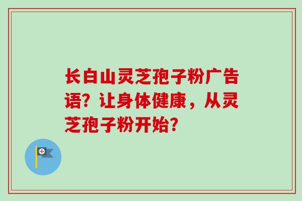 长白山灵芝孢子粉广告语？让身体健康，从灵芝孢子粉开始？