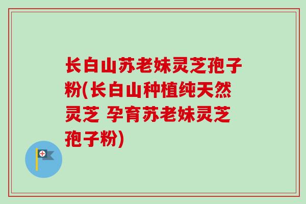 长白山苏老妹灵芝孢子粉(长白山种植纯天然灵芝 孕育苏老妹灵芝孢子粉)