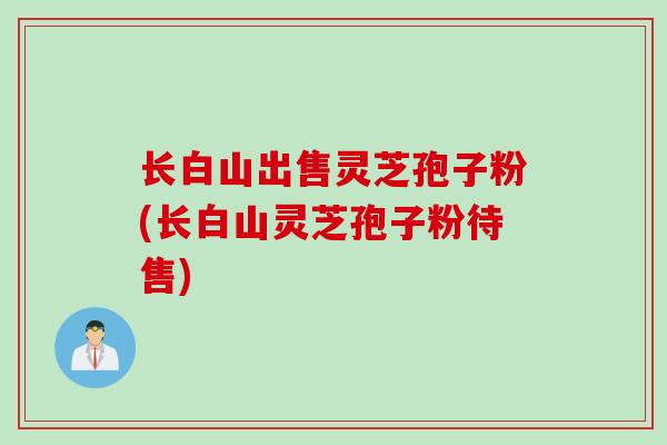 长白山出售灵芝孢子粉(长白山灵芝孢子粉待售)
