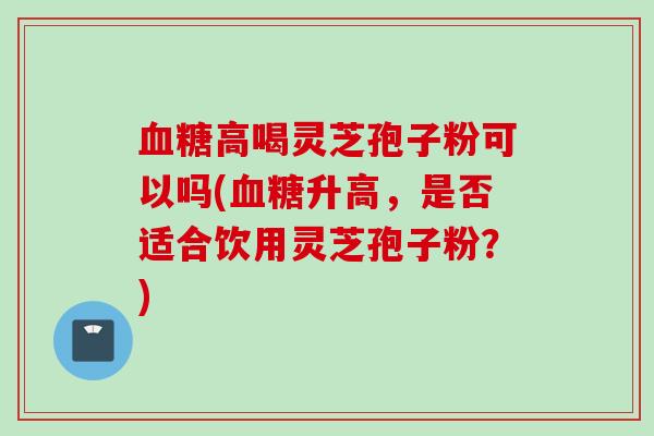 血糖高喝灵芝孢子粉可以吗(血糖升高，是否适合饮用灵芝孢子粉？)