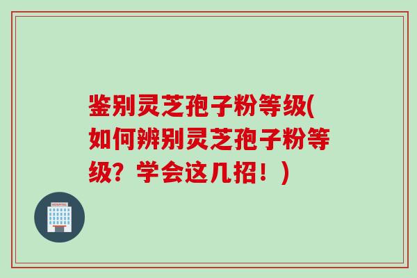 鉴别灵芝孢子粉等级(如何辨别灵芝孢子粉等级？学会这几招！)