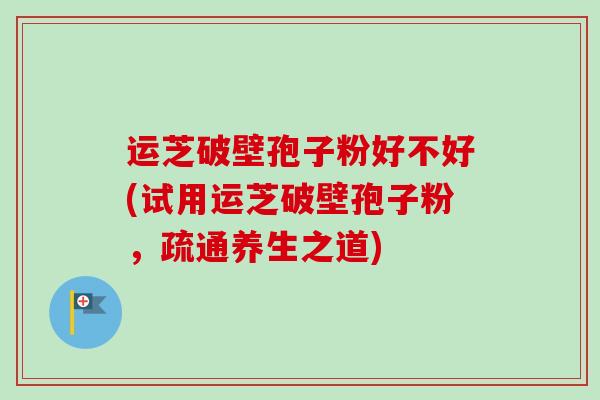 运芝破壁孢子粉好不好(试用运芝破壁孢子粉，疏通养生之道)