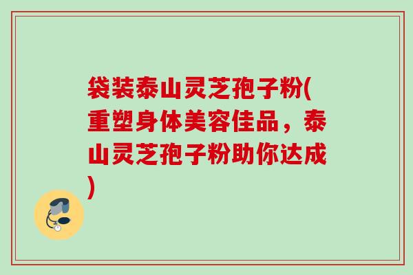 袋装泰山灵芝孢子粉(重塑身体美容佳品，泰山灵芝孢子粉助你达成)