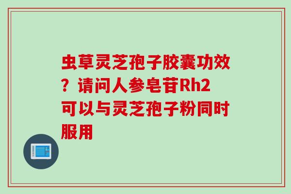 虫草灵芝孢子胶囊功效？请问人参皂苷Rh2可以与灵芝孢子粉同时服用