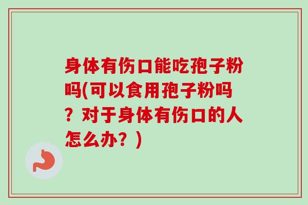 身体有伤口能吃孢子粉吗(可以食用孢子粉吗？对于身体有伤口的人怎么办？)