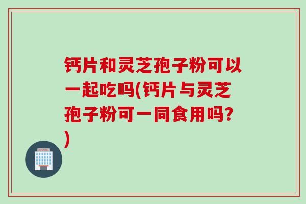 钙片和灵芝孢子粉可以一起吃吗(钙片与灵芝孢子粉可一同食用吗？)