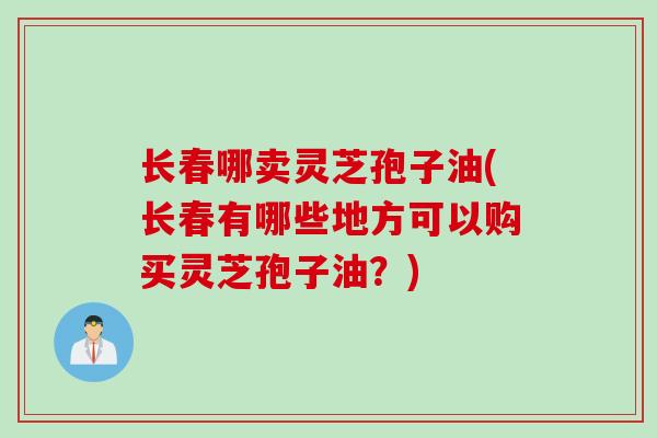 长春哪卖灵芝孢子油(长春有哪些地方可以购买灵芝孢子油？)