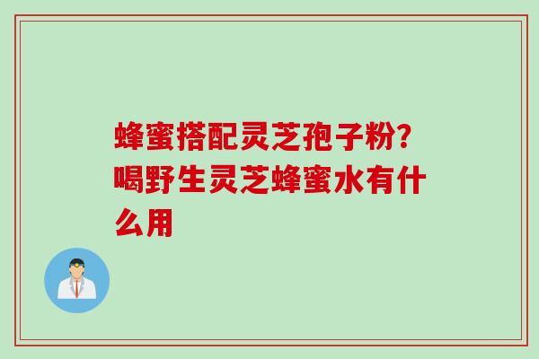 蜂蜜搭配灵芝孢子粉？喝野生灵芝蜂蜜水有什么用