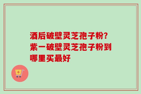 酒后破壁灵芝孢子粉？紫一破壁灵芝孢子粉到哪里买最好