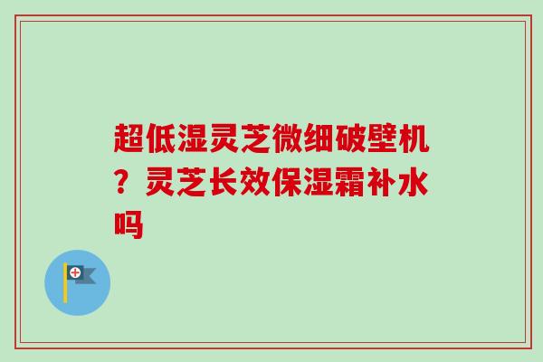 超低湿灵芝微细破壁机？灵芝长效保湿霜补水吗