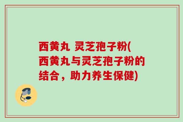 西黄丸 灵芝孢子粉(西黄丸与灵芝孢子粉的结合，助力养生保健)
