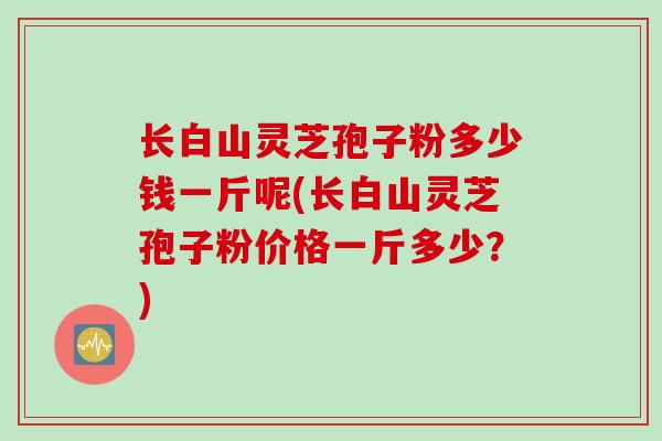 长白山灵芝孢子粉多少钱一斤呢(长白山灵芝孢子粉价格一斤多少？)