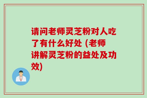 请问老师灵芝粉对人吃了有什么好处 (老师讲解灵芝粉的益处及功效)