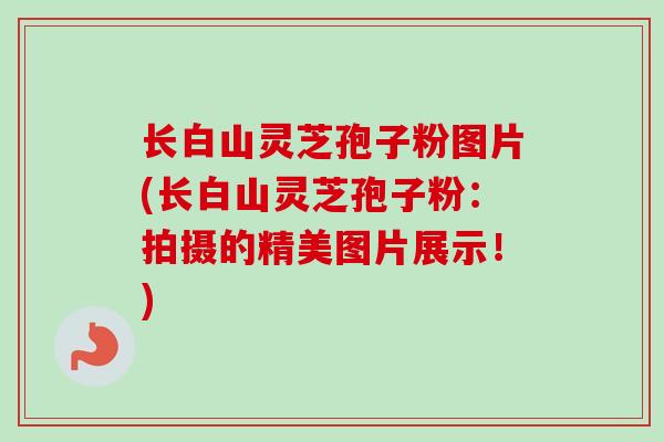长白山灵芝孢子粉图片(长白山灵芝孢子粉：拍摄的精美图片展示！)