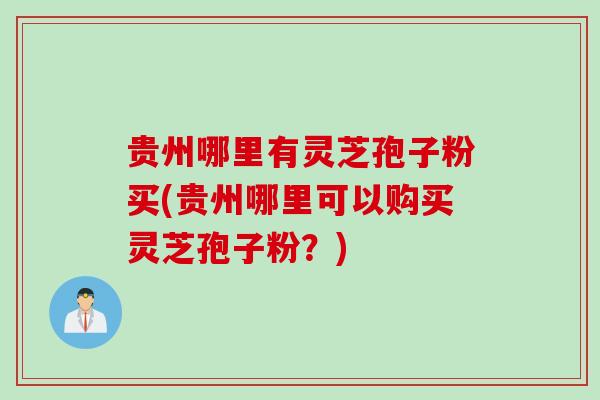 贵州哪里有灵芝孢子粉买(贵州哪里可以购买灵芝孢子粉？)