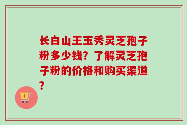 长白山王玉秀灵芝孢子粉多少钱？了解灵芝孢子粉的价格和购买渠道？